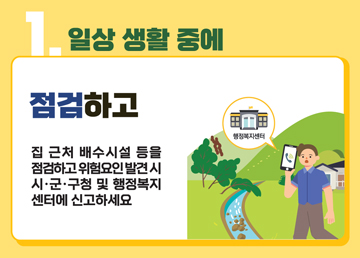 1. 일상 생활 중에 점검하고 집 근처 배수시설 등을 점검하고, 위험요인 발견 시 시·군·구청 및 행정복지센터에 신고하세요