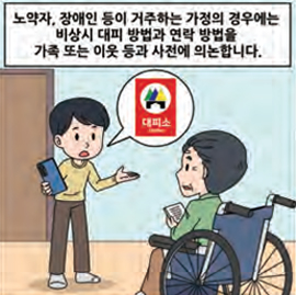 노약자, 장애인 등이 거주하는 가정의 경우에는 비상시 대피 방법과 연락 방법을 가족 또는 이웃 등과 사전에 의논합니다.