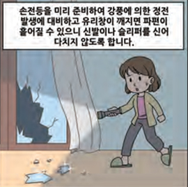 손전등을 미리 준비하여 강풍에 의한 정전 발생에 대비하고 유리창이 깨짐면 파편이 흩어질 수 있으니 신발이나 슬리퍼를 신어 다치지 않도록 합니다.